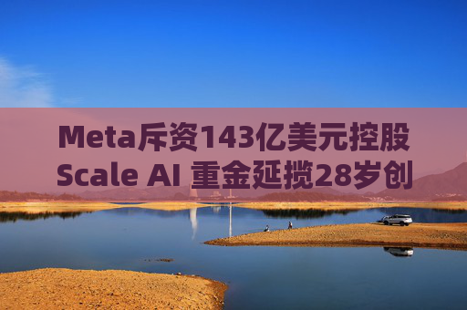 Meta斥资143亿美元控股Scale AI 重金延揽28岁创始人掌舵AI超级计划