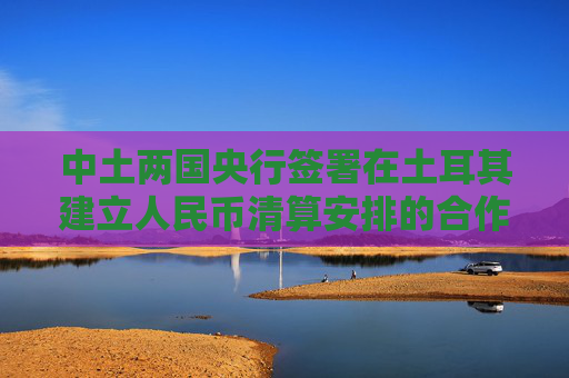 中土两国央行签署在土耳其建立人民币清算安排的合作备忘录