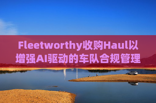 Fleetworthy收购Haul以增强AI驱动的车队合规管理