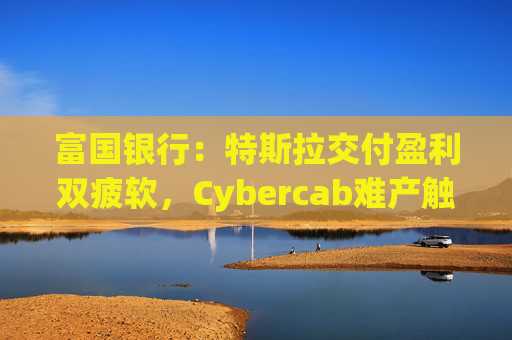 富国银行：特斯拉交付盈利双疲软，Cybercab难产触发目标价腰斩至130美元