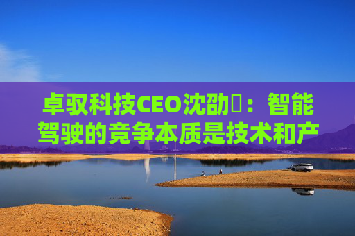 卓驭科技CEO沈劭劼：智能驾驶的竞争本质是技术和产品力的竞争