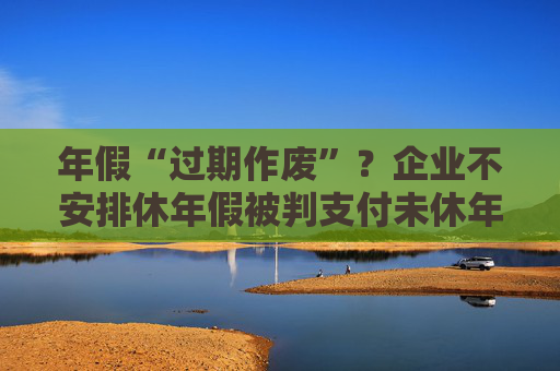 年假“过期作废”？企业不安排休年假被判支付未休年假工资