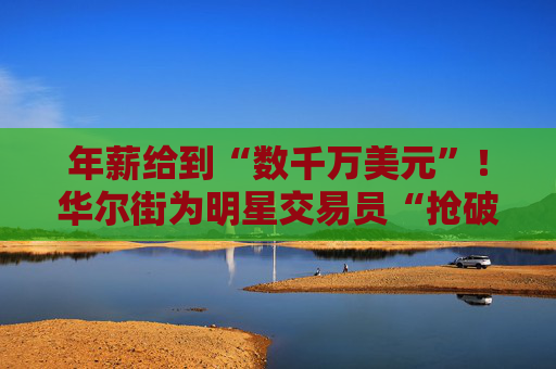 年薪给到“数千万美元”！华尔街为明星交易员“抢破头”