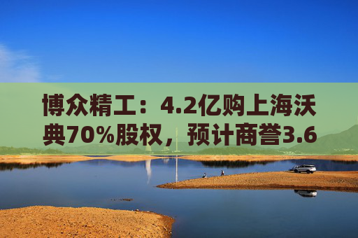 博众精工：4.2亿购上海沃典70%股权，预计商誉3.6亿起