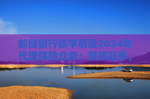 邮储银行徐学明谈2024年代理保险业务：既抓旺季，也抓全年持盈和业务转型，效果已经初步显现