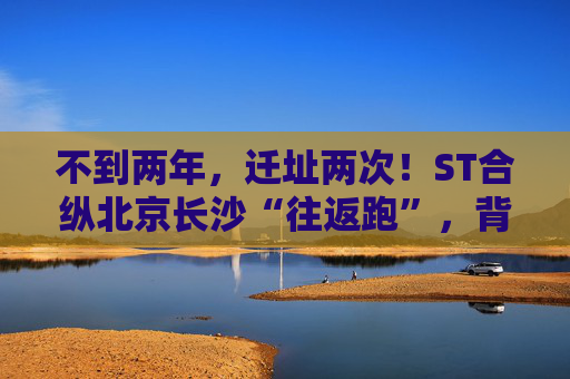 不到两年，迁址两次！ST合纵北京长沙“往返跑”，背后暴露诸多问题！