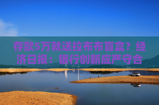 存款5万就送拉布布盲盒?经济日报:银行创新应严守合规底线