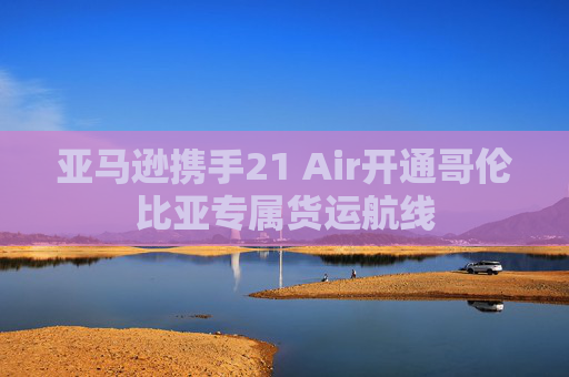 亚马逊携手21 Air开通哥伦比亚专属货运航线