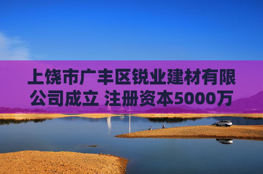 上饶市广丰区锐业建材有限公司成立 注册资本5000万人民币