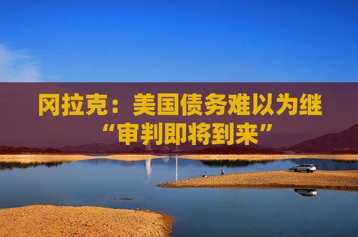 冈拉克:美国债务难以为继 “审判即将到来”