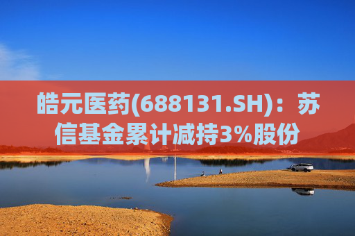 皓元医药(688131.SH)：苏信基金累计减持3%股份