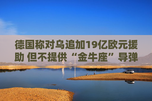 德国称对乌追加19亿欧元援助 但不提供“金牛座”导弹