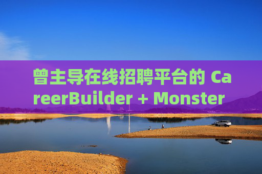 曾主导在线招聘平台的 CareerBuilder + Monster 申请破产