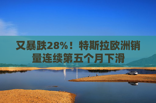 又暴跌28%！特斯拉欧洲销量连续第五个月下滑