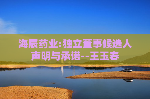 海辰药业:独立董事候选人声明与承诺--王玉春