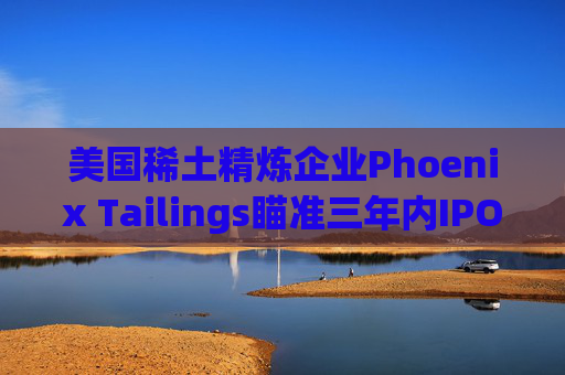 美国稀土精炼企业Phoenix Tailings瞄准三年内IPO  第1张