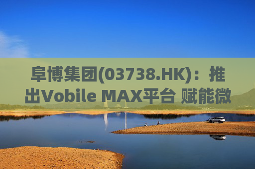 阜博集团(03738.HK)：推出Vobile MAX平台 赋能微短剧等数字资产确权交易