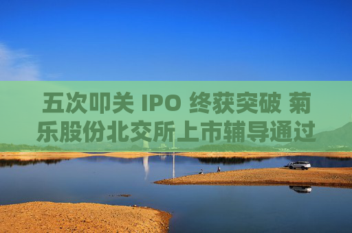 五次叩关 IPO 终获突破 菊乐股份北交所上市辅导通过验收