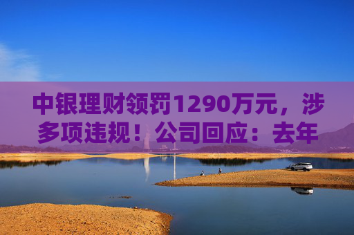 中银理财领罚1290万元，涉多项违规！公司回应：去年6月已全部整改完毕