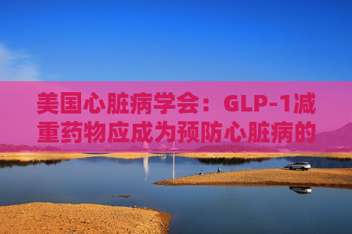 美国心脏病学会：GLP-1减重药物应成为预防心脏病的第一步