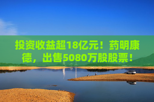 投资收益超18亿元!药明康德,出售5080万股股票!