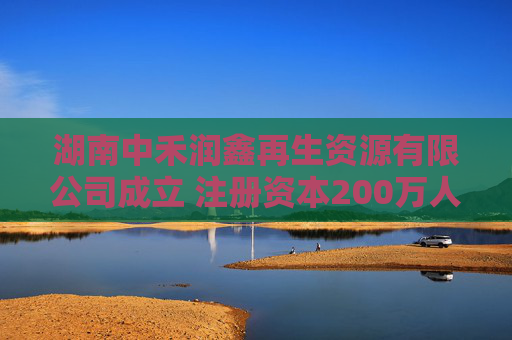 湖南中禾润鑫再生资源有限公司成立 注册资本200万人民币