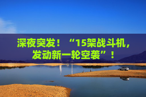 深夜突发！“15架战斗机，发动新一轮空袭”！  第1张