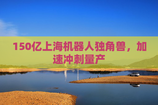 150亿上海机器人独角兽，加速冲刺量产