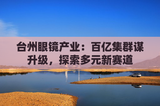 台州眼镜产业:百亿集群谋升级,探索多元新赛道