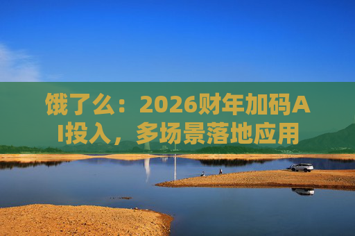 饿了么：2026财年加码AI投入，多场景落地应用