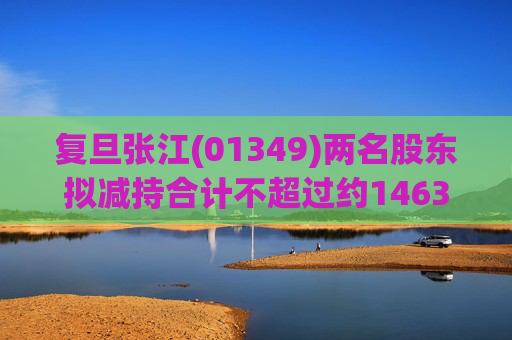 复旦张江(01349)两名股东拟减持合计不超过约1463.65万股公司股份
