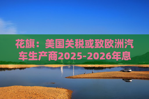 花旗：美国关税或致欧洲汽车生产商2025-2026年息税前利润下降16%