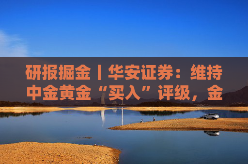 研报掘金丨华安证券:维持中金黄金“买入”评级,金铜齐增业绩释放,新增项目推进