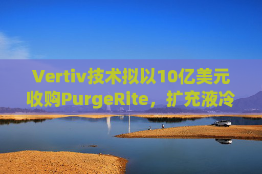 Vertiv技术拟以10亿美元收购PurgeRite，扩充液冷产品组合  第1张