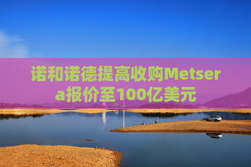 诺和诺德提高收购Metsera报价至100亿美元