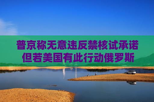 普京称无意违反禁核试承诺 但若美国有此行动俄罗斯将采取报复措施