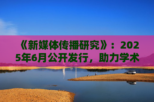 《新媒体传播研究》：2025年6月公开发行，助力学术发展