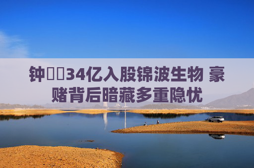 钟睒睒34亿入股锦波生物 豪赌背后暗藏多重隐忧