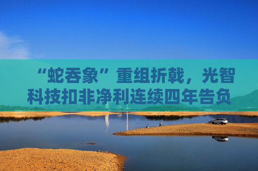 “蛇吞象”重组折戟，光智科技扣非净利连续四年告负