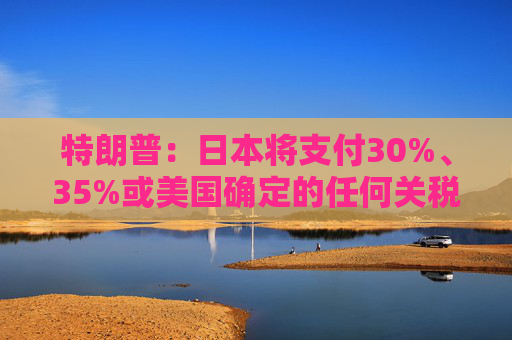 特朗普：日本将支付30%、35%或美国确定的任何关税