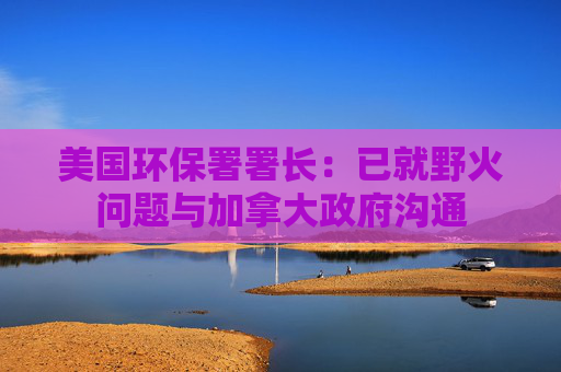 美国环保署署长：已就野火问题与加拿大政府沟通