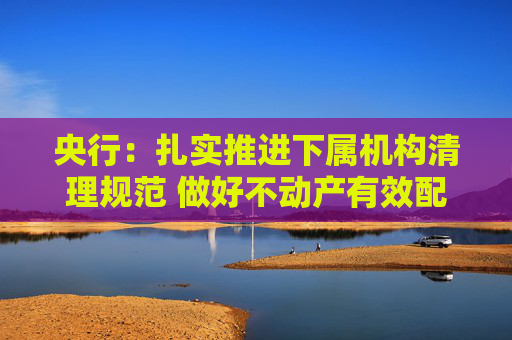 央行:扎实推进下属机构清理规范 做好不动产有效配置和利用