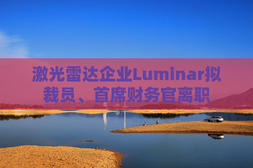 激光雷达企业Luminar拟裁员、首席财务官离职