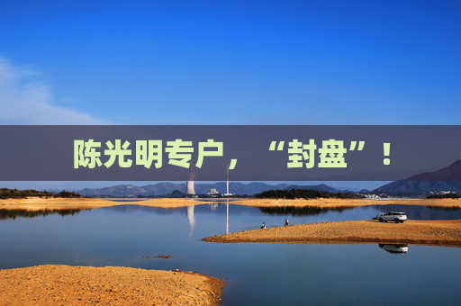 陈光明专户，“封盘”！