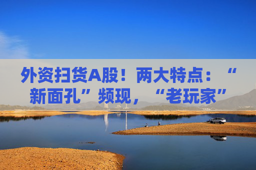 外资扫货A股！两大特点：“新面孔”频现，“老玩家”回归！