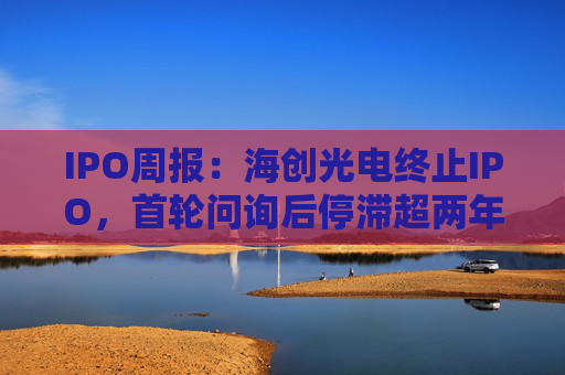 IPO周报：海创光电终止IPO，首轮问询后停滞超两年