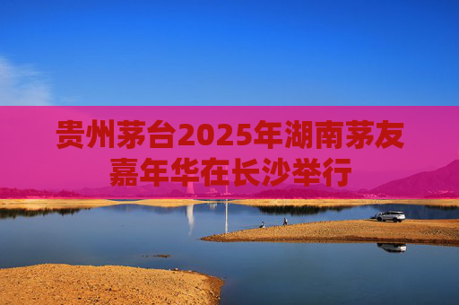 贵州茅台2025年湖南茅友嘉年华在长沙举行
