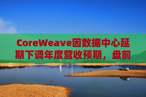 CoreWeave因数据中心延期下调年度营收预期，盘前跌近9%