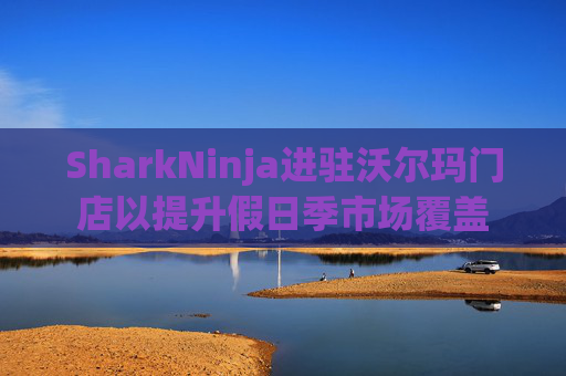 SharkNinja进驻沃尔玛门店以提升假日季市场覆盖