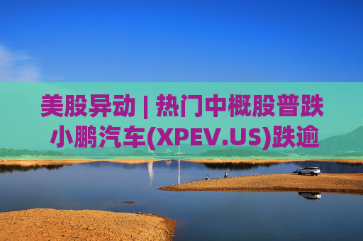 美股异动 | 热门中概股普跌 小鹏汽车(XPEV.US)跌逾6%
